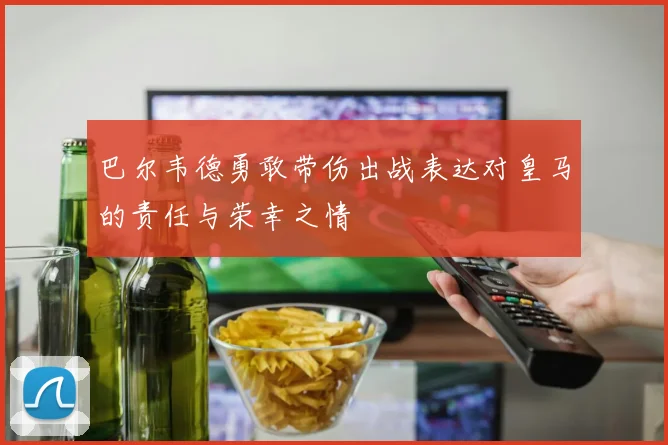 巴尔韦德勇敢带伤出战表达对皇马的责任与荣幸之情