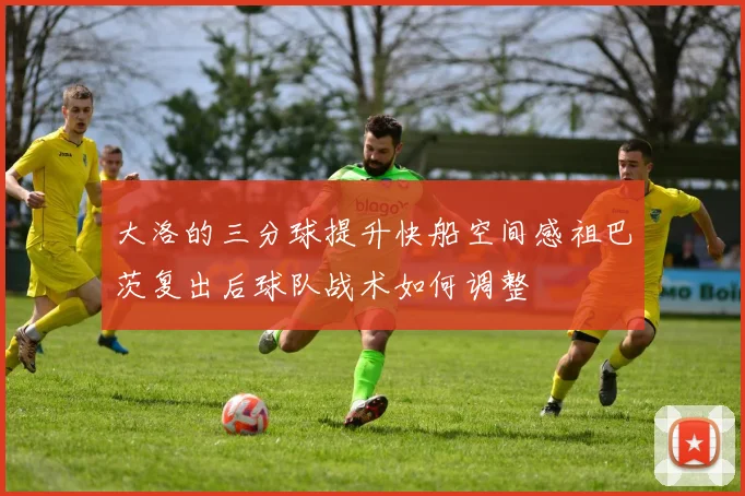 大洛的三分球提升快船空间感祖巴茨复出后球队战术如何调整