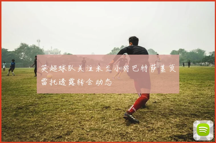 英超球队关注米兰小将巴特萨基莫雷托透露转会动态