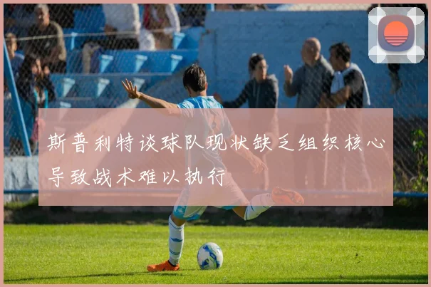 斯普利特谈球队现状缺乏组织核心导致战术难以执行
