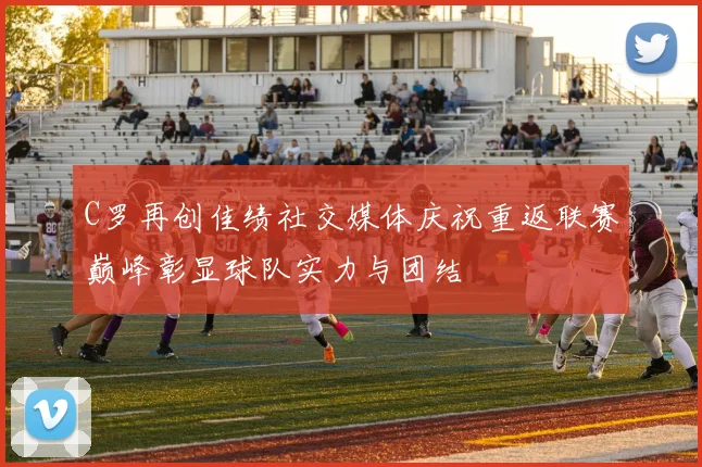 C罗再创佳绩社交媒体庆祝重返联赛巅峰彰显球队实力与团结