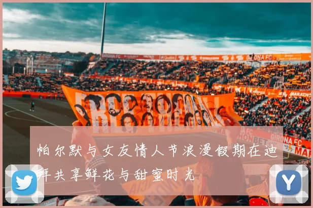 帕尔默与女友情人节浪漫假期在迪拜共享鲜花与甜蜜时光