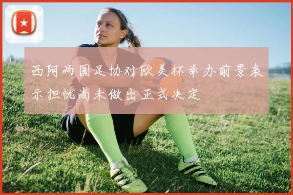 西阿两国足协对欧美杯举办前景表示担忧尚未做出正式决定