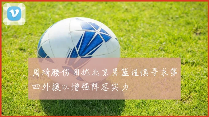 周琦腰伤困扰北京男篮谨慎寻求第四外援以增强阵容实力