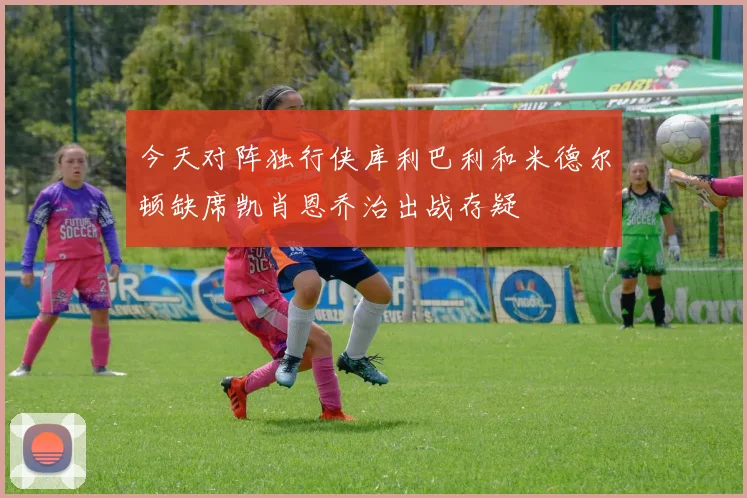 今天对阵独行侠库利巴利和米德尔顿缺席凯肖恩乔治出战存疑