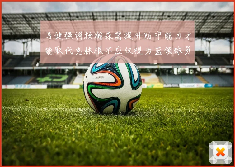 马健强调杨瀚森需提升防守能力才能取代克林根不应仅视为蓝领球员