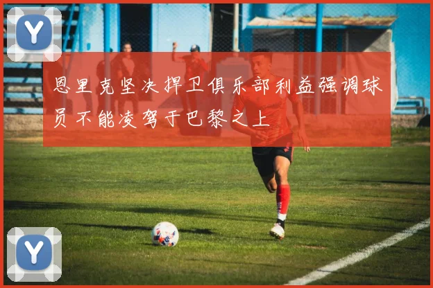 恩里克坚决捍卫俱乐部利益强调球员不能凌驾于巴黎之上