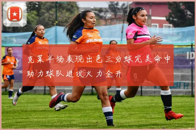 克莱半场表现出色三分球完美命中助力球队进攻火力全开